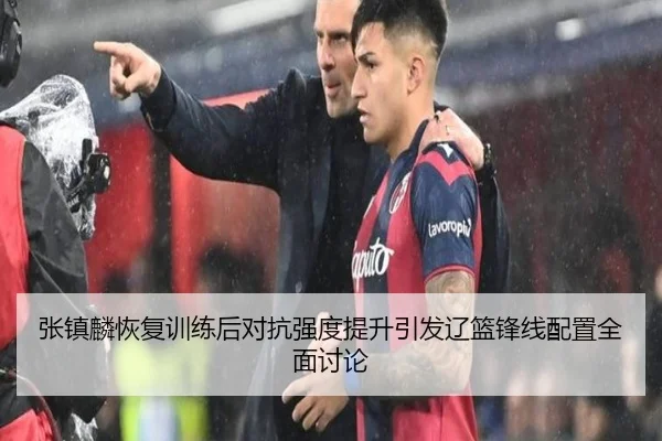 张镇麟恢复训练后对抗强度提升引发辽篮锋线配置全面讨论
