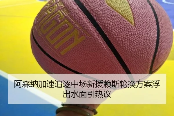 阿森纳加速追逐中场新援赖斯轮换方案浮出水面引热议