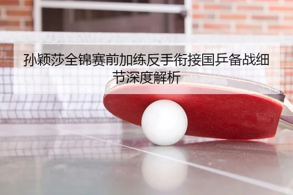 孙颖莎全锦赛前加练反手衔接国乒备战细节深度解析