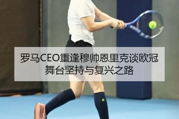 罗马CEO重逢穆帅恩里克谈欧冠舞台坚持与复兴之路